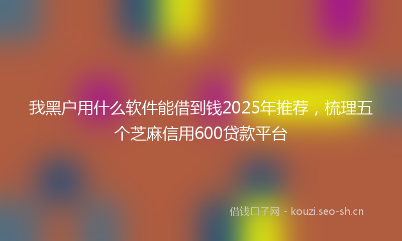 我黑户用什么软件能借到钱2025年推荐，梳理五个芝麻信用600贷款平台