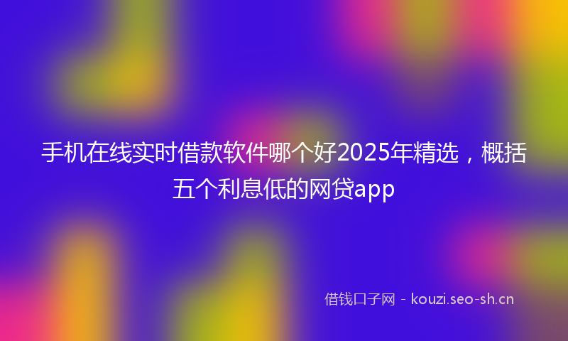 手机在线实时借款软件哪个好2025年精选，概括五个利息低的网贷app