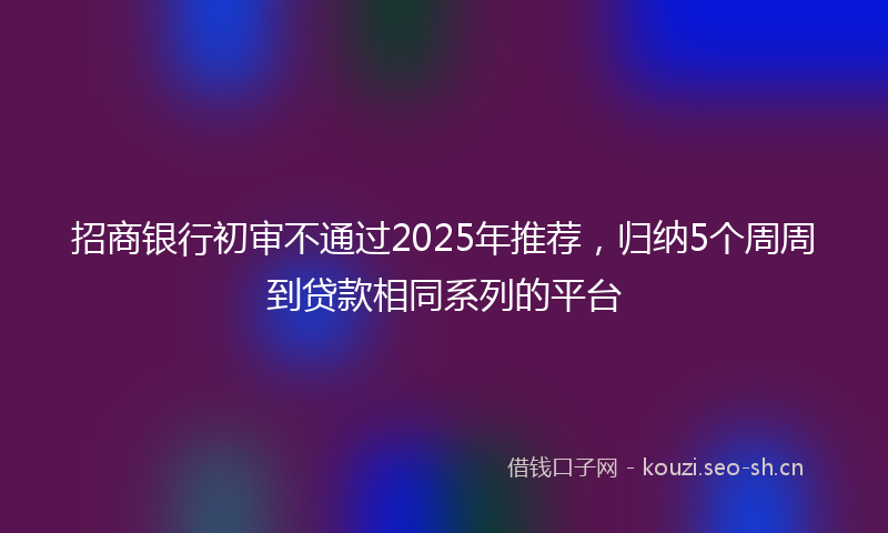 招商银行初审不通过2025年推荐，归纳5个周周到贷款相同系列的平台