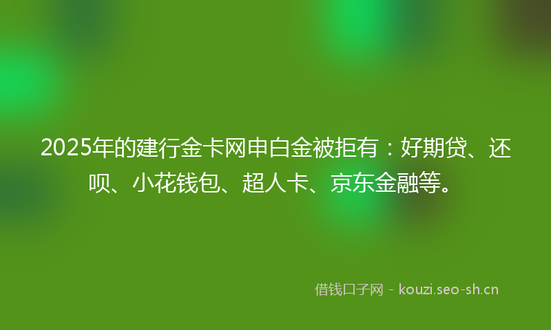 2025年的建行金卡网申白金被拒有：好期贷、还呗、小花钱包、超人卡、京东金融等。