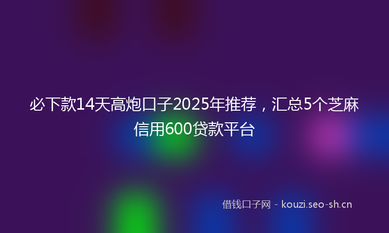 必下款14天高炮口子2025年推荐，汇总5个芝麻信用600贷款平台