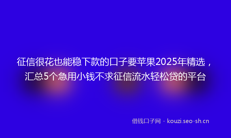 征信很花也能稳下款的口子要苹果2025年精选，汇总5个急用小钱不求征信流水轻松贷的平台