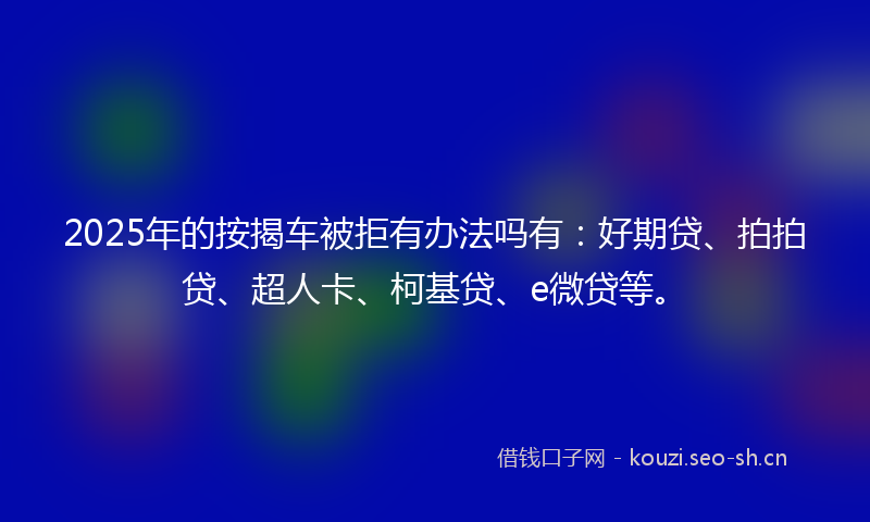 2025年的按揭车被拒有办法吗有：好期贷、拍拍贷、超人卡、柯基贷、e微贷等。