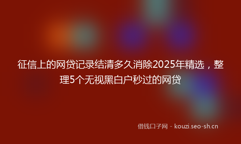 征信上的网贷记录结清多久消除2025年精选，整理5个无视黑白户秒过的网贷
