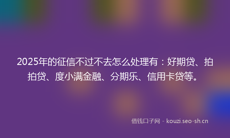 2025年的征信不过不去怎么处理有:好期贷、拍拍贷、度小满金融、分期乐、信用卡贷等。