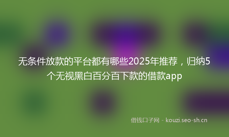 无条件放款的平台都有哪些2025年推荐，归纳5个无视黑白百分百下款的借款app