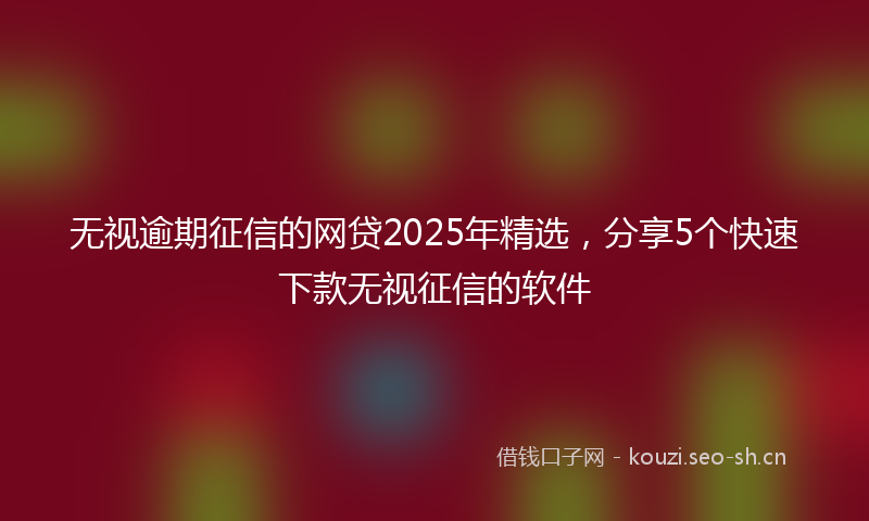 无视逾期征信的网贷2025年精选，分享5个快速下款无视征信的软件