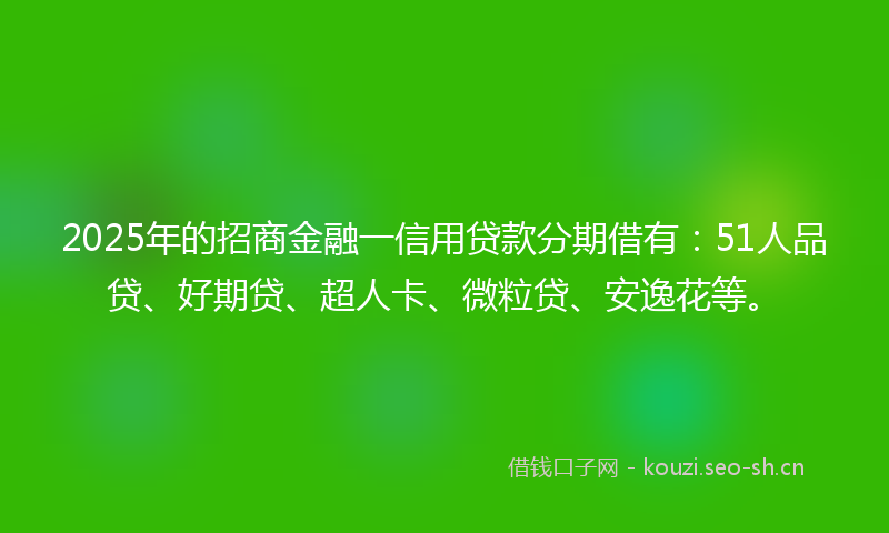 2025年的招商金融一信用贷款分期借有：51人品贷、好期贷、超人卡、微粒贷、安逸花等。