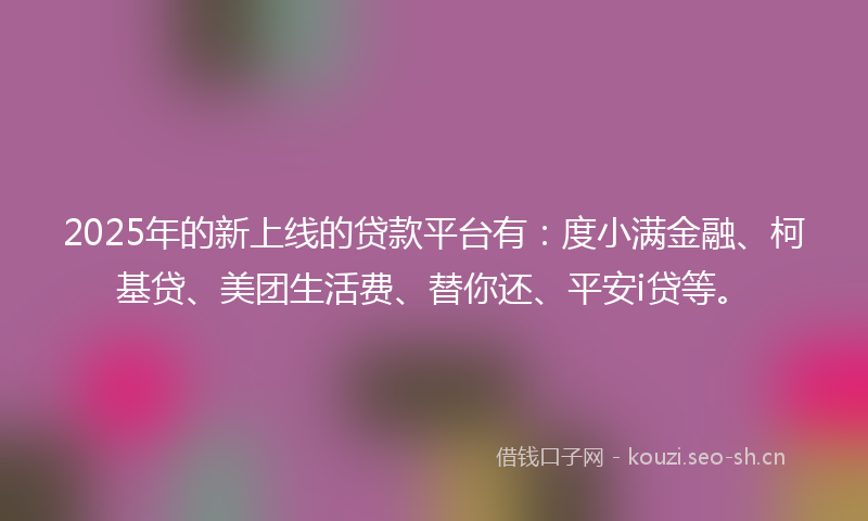 2025年的新上线的贷款平台有：度小满金融、柯基贷、美团生活费、替你还、平安i贷等。