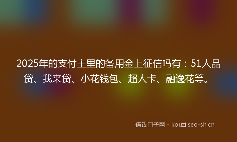 2025年的支付主里的备用金上征信吗有：51人品贷、我来贷、小花钱包、超人卡、融逸花等。