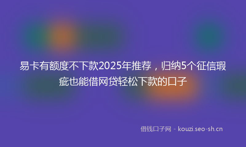 易卡有额度不下款2025年推荐，归纳5个征信瑕疵也能借网贷轻松下款的口子