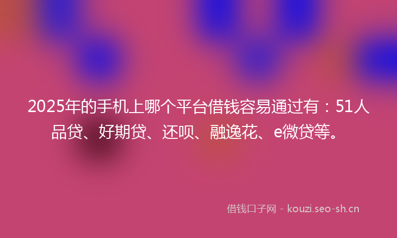 2025年的手机上哪个平台借钱容易通过有：51人品贷、好期贷、还呗、融逸花、e微贷等。