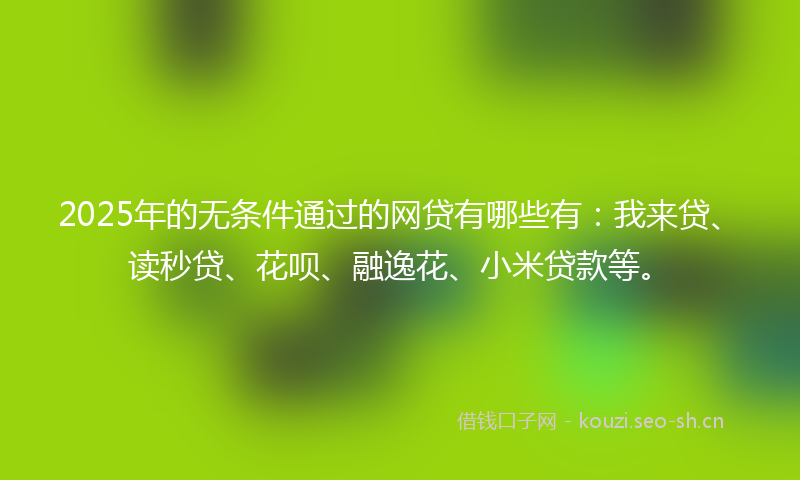 2025年的无条件通过的网贷有哪些有：我来贷、读秒贷、花呗、融逸花、小米贷款等。
