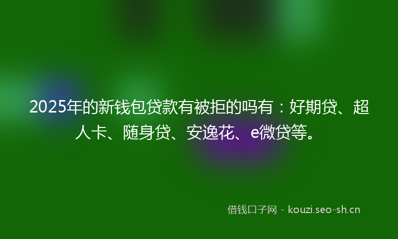 2025年的新钱包贷款有被拒的吗有：好期贷、超人卡、随身贷、安逸花、e微贷等。