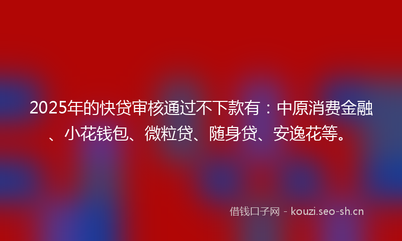 2025年的快贷审核通过不下款有：中原消费金融、小花钱包、微粒贷、随身贷、安逸花等。