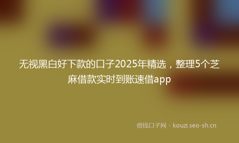 无视黑白好下款的口子2025年精选，整理5个芝麻借款实时到账速借app