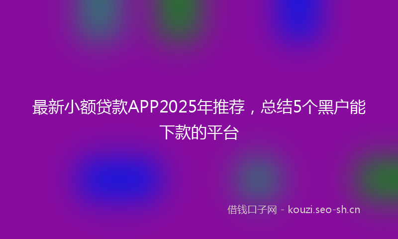 最新小额贷款APP2025年推荐，总结5个黑户能下款的平台