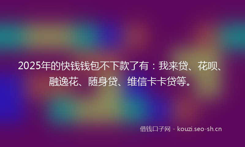 2025年的快钱钱包不下款了有：我来贷、花呗、融逸花、随身贷、维信卡卡贷等。