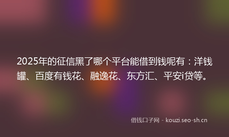 2025年的征信黑了哪个平台能借到钱呢有:洋钱罐、百度有钱花、融逸花、东方汇、平安i贷等。