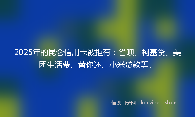 2025年的昆仑信用卡被拒有:省呗、柯基贷、美团生活费、替你还、小米贷款等。