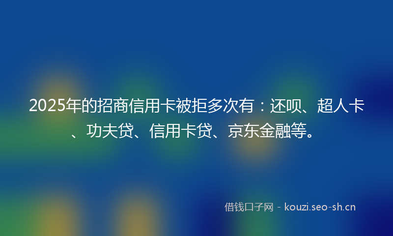 2025年的招商信用卡被拒多次有：还呗、超人卡、功夫贷、信用卡贷、京东金融等。