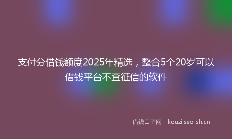 支付分借钱额度2025年精选，整合5个20岁可以借钱平台不查征信的软件