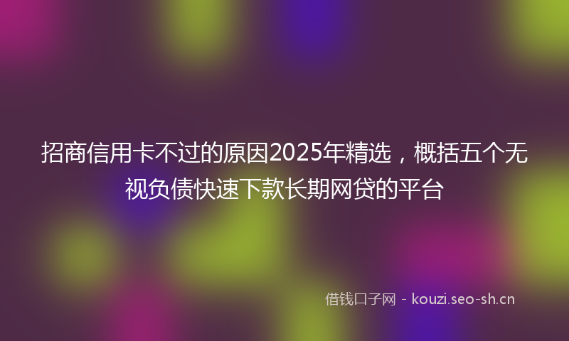 招商信用卡不过的原因2025年精选，概括五个无视负债快速下款长期网贷的平台
