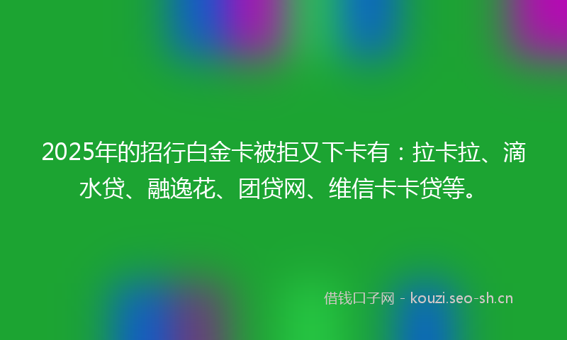 2025年的招行白金卡被拒又下卡有：拉卡拉、滴水贷、融逸花、团贷网、维信卡卡贷等。