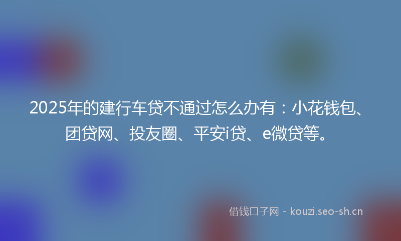 2025年的建行车贷不通过怎么办有：小花钱包、团贷网、投友圈、平安i贷、e微贷等。