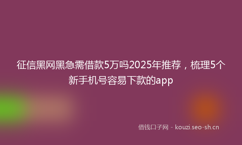 征信黑网黑急需借款5万吗2025年推荐，梳理5个新手机号容易下款的app