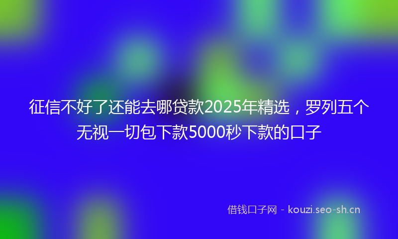 征信不好了还能去哪贷款2025年精选，罗列五个无视一切包下款5000秒下款的口子