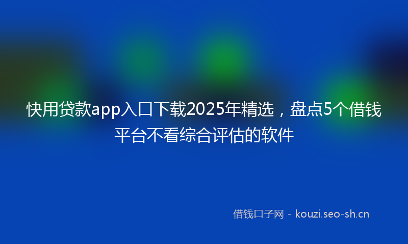 快用贷款app入口下载2025年精选，盘点5个借钱平台不看综合评估的软件
