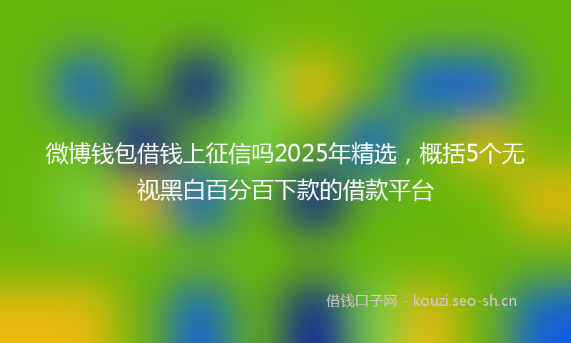 微博钱包借钱上征信吗2025年精选，概括5个无视黑白百分百下款的借款平台
