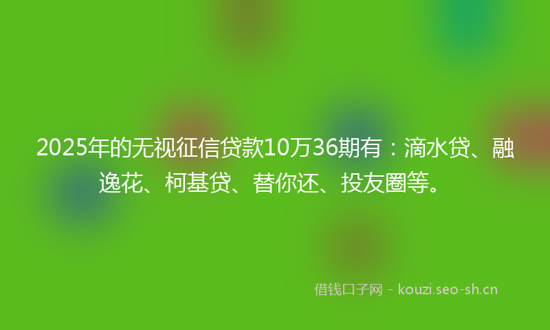 2025年的无视征信贷款10万36期有：滴水贷、融逸花、柯基贷、替你还、投友圈等。