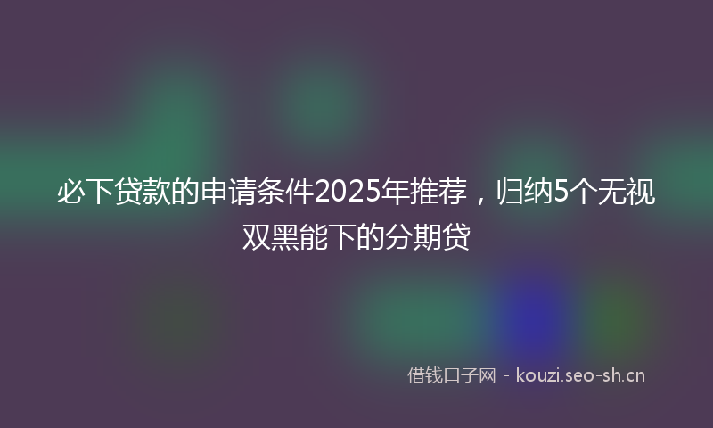 必下贷款的申请条件2025年推荐,归纳5个无视双黑能下的分期贷