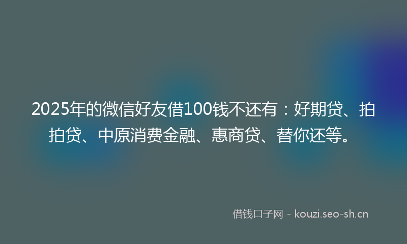 2025年的微信好友借100钱不还有：好期贷、拍拍贷、中原消费金融、惠商贷、替你还等。