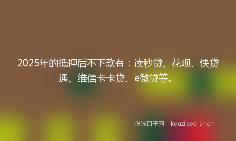2025年的抵押后不下款有：读秒贷、花呗、快贷通、维信卡卡贷、e微贷等。