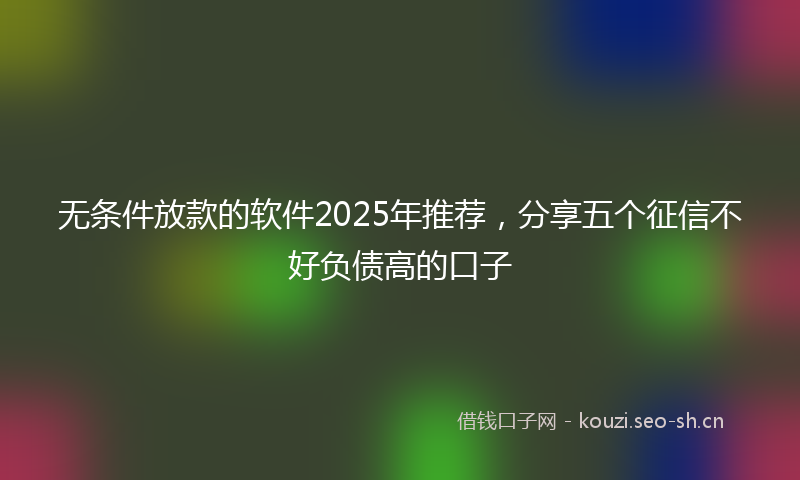 无条件放款的软件2025年推荐，分享五个征信不好负债高的口子