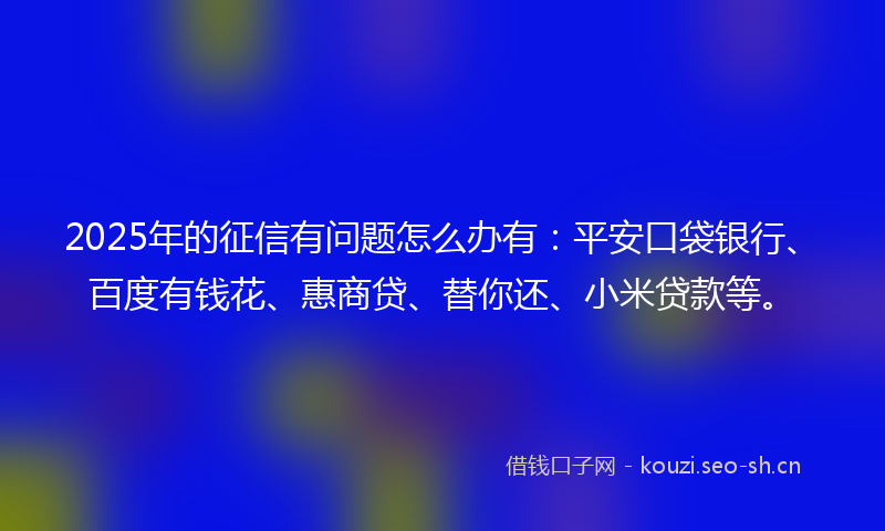 2025年的征信有问题怎么办有：平安口袋银行、百度有钱花、惠商贷、替你还、小米贷款等。