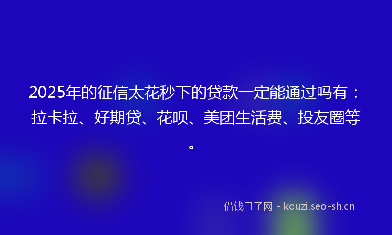 2025年的征信太花秒下的贷款一定能通过吗有：拉卡拉、好期贷、花呗、美团生活费、投友圈等。