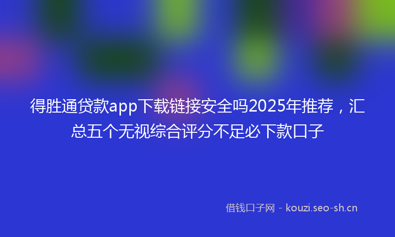 得胜通贷款app下载链接安全吗2025年推荐，汇总五个无视综合评分不足必下款口子