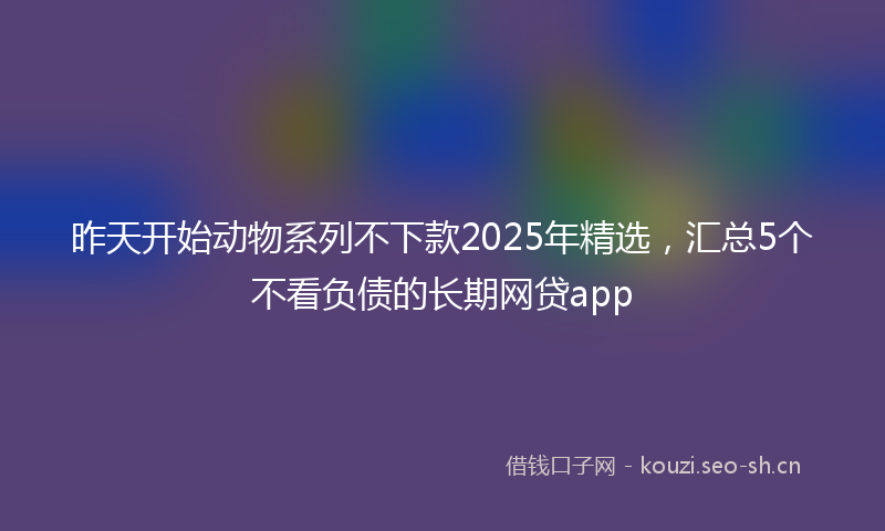 昨天开始动物系列不下款2025年精选，汇总5个不看负债的长期网贷app