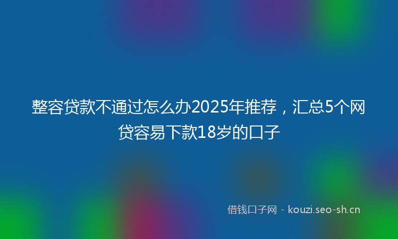 整容贷款不通过怎么办2025年推荐，汇总5个网贷容易下款18岁的口子