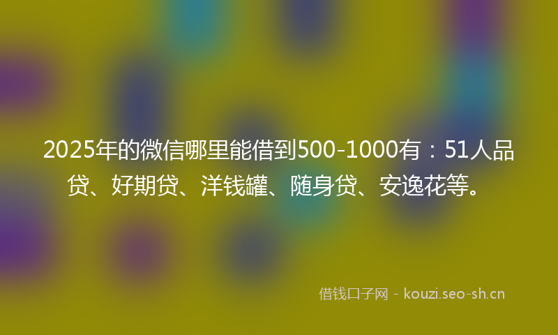 2025年的微信哪里能借到500-1000有：51人品贷、好期贷、洋钱罐、随身贷、安逸花等。