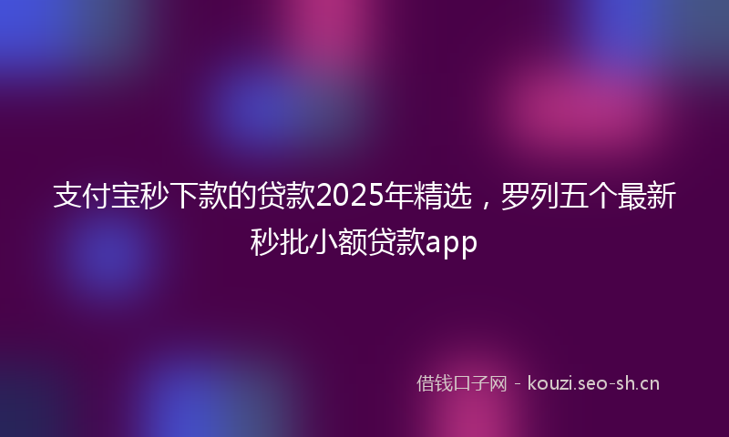 支付宝秒下款的贷款2025年精选，罗列五个最新秒批小额贷款app