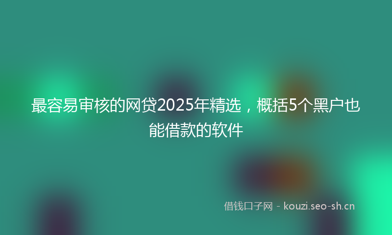 最容易审核的网贷2025年精选，概括5个黑户也能借款的软件