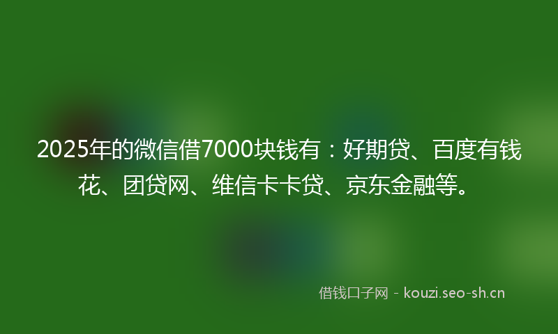 2025年的微信借7000块钱有：好期贷、百度有钱花、团贷网、维信卡卡贷、京东金融等。