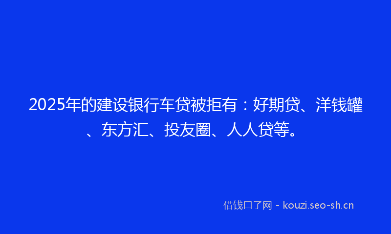 2025年的建设银行车贷被拒有：好期贷、洋钱罐、东方汇、投友圈、人人贷等。