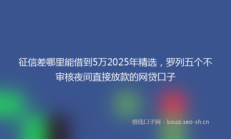 征信差哪里能借到5万2025年精选，罗列五个不审核夜间直接放款的网贷口子