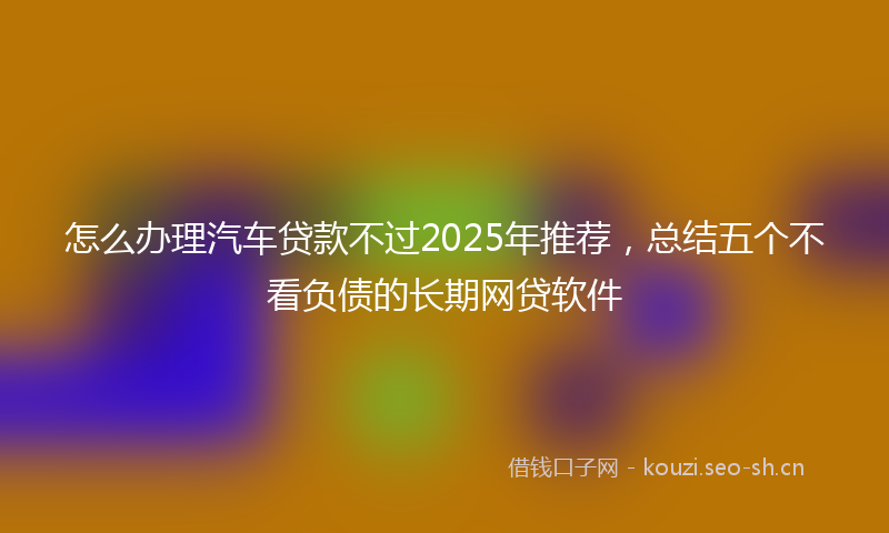 怎么办理汽车贷款不过2025年推荐，总结五个不看负债的长期网贷软件